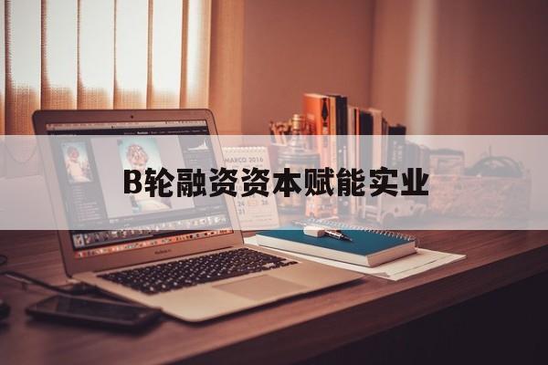 舟山市B轮融资资本赋能实业(b轮融资公司值得工作吗)